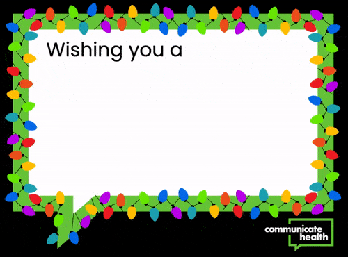 Animated holiday card with holiday lights surrounding the image. Static text says: “Wishing you a” — then, one by one, colorful gift boxes appear with words inside them to finish the sentence. Altogether, it reads: “Wishing you a vaccinated, boosted, masked, handwashed, cheer-filled, fully-refundable holiday season from your friends at CommunicateHealth!”