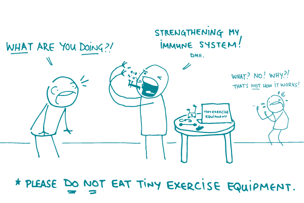 Illustration of a doodle saying "What are you doing?!" to a second doodle who is eating tiny exercise equipment and saying "Strengthening my immune system! Duh." as a third doodle looks on, saying "What? No! Why?! Thats not how it works!" There is a caption below the drawing that says "Please DO NOT eat tiny exercise equipment."