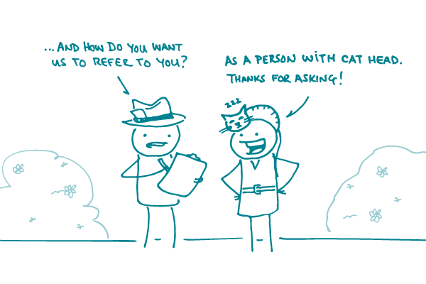 A journalist doodle asks a doodle with a cat sleeping on their head, “And how do you want us to refer to you?” The doodle replies, “As a person with cat head. Thanks for asking!”